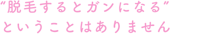 “脱毛するとガンになる”ということはありません