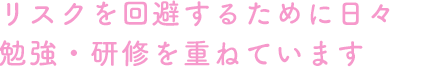 リスクを回避するために日々勉強・研修を重ねています