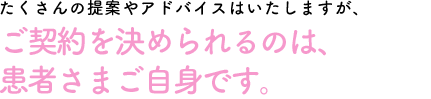 たくさんの提案やアドバイスは致しますが、ご契約を決められるのは患者さまご自身です。