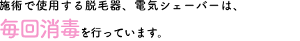 施術で使用する脱毛器、電気シェーバーは毎回消毒を行っています。