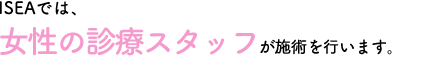 ISEAでは女性の診療スタッフが施術を行います。