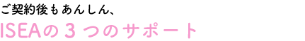 ご契約後もあんしん、ISEAの3つのサポート