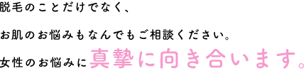 脱毛のことだけでなく、お肌のお悩みもなんでもご相談ください。女性のお悩みに真摯に向き合います。