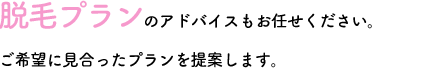 脱毛プランのアドバイスもお任せください。ご希望に見合ったプランを提案します。