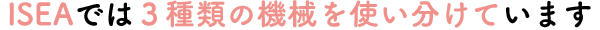 ISEAでは３種類の機械を使い分けています