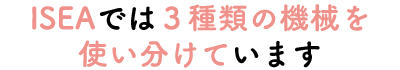 ISEAでは３種類の機械を使い分けています