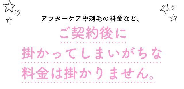 アフターケアや剃毛の料金など、ご契約後に掛かってしまいがちな料金を全て無料に致しました。