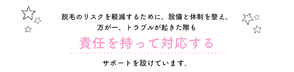 脱毛のリスクを軽減するために、設備と体制を整え、万が一トラブルが起きた際も責任を持って対応する　サポートを設けています。