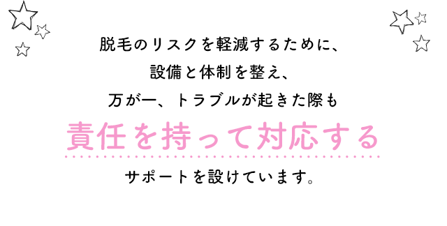 脱毛のリスクを軽減するために、設備と体制を整え、万が一トラブルが起きた際も責任を持って対応する　サポートを設けています。