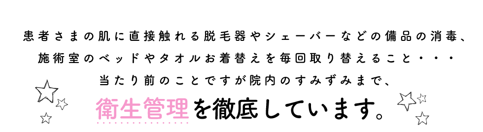 患者さまの肌に直接触れる脱毛器やシェーバーなどの備品の消毒、施術室のベッドやタオルお着替えを毎回取り替えること・・・当たり前のことですが院内のすみずみまで、衛生管理を徹底しています。