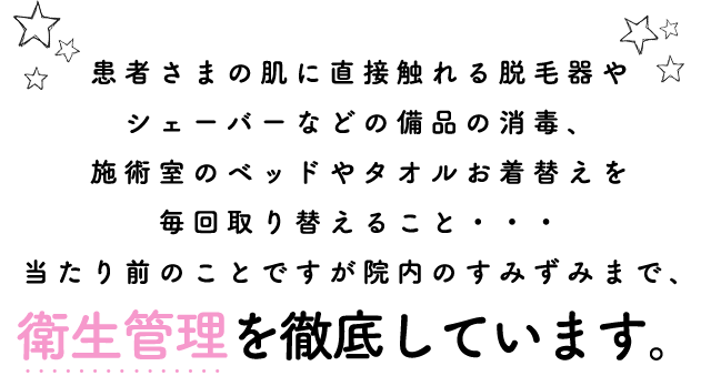 患者さまの肌に直接触れる脱毛器やシェーバーなどの備品の消毒、施術室のベッドやタオルお着替えを毎回取り替えること・・・当たり前のことですが院内のすみずみまで、衛生管理を徹底しています。