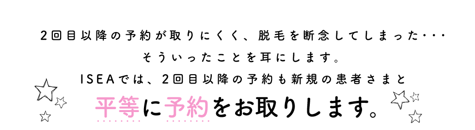 2回目以降の予約が取りにくく、脱毛を断念してしまった･･･そういったことを耳にします。ISEAでは、2回目以降の予約も新規の患者さまと平等に予約をお取りします。