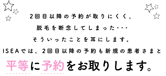 2回目以降の予約が取りにくく、脱毛を断念してしまった･･･そういったことを耳にします。ISEAでは、2回目以降の予約も新規の患者さまと平等に予約をお取りします。