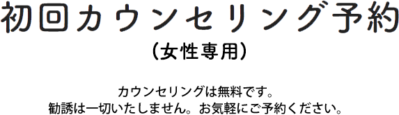 初回カウンセリング予約(女性専用) カウンセリングは無料です。勧誘は一切いたしません。お気軽にご予約ください