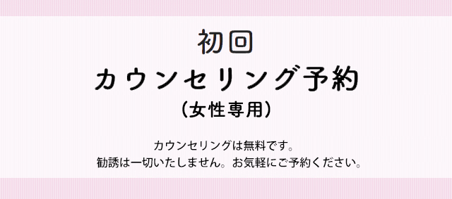 初回カウンセリング予約(女性専用) カウンセリングは無料です。勧誘は一切いたしません。お気軽にご予約ください