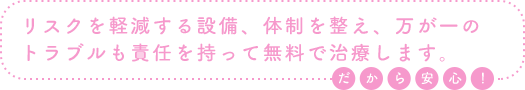 リスクを軽減する設備、体制を整え、万が一のトラブルも責任を持って無料で治療します。