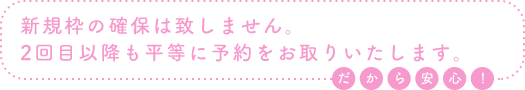 新規枠の確保は致しません。2回目以降も平等に予約をお取りいたします。