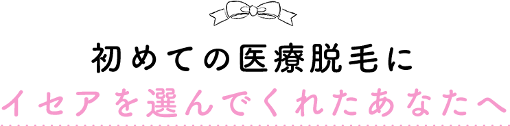 初めての医療脱毛にイセアを選んでくれたあなたへ