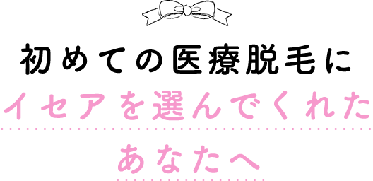 初めての医療脱毛にイセアを選んでくれたあなたへ