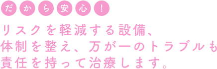 リスクを軽減する設備、体制を整え、万が一のトラブルも責任を持って治療します。