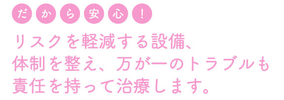 リスクを軽減する設備、体制を整え、万が一のトラブルも責任を持って治療します。