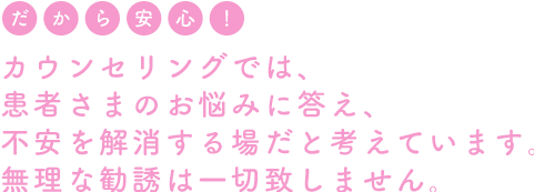 カウンセリングは、患者さまのお悩みに答え、不安を解消する場だと考えています。無理な勧誘は一切致しません。