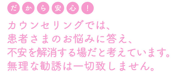 カウンセリングは、患者さまのお悩みに答え、不安を解消する場だと考えています。無理な勧誘は一切致しません。