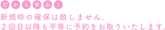 新規枠の確保は致しません。2回目以降も平等に予約をお取りいたします。