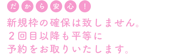 新規枠の確保は致しません。2回目以降も平等に予約をお取りいたします。