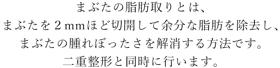 まぶたの脂肪取りとは、まぶたを２mmほど切開して余分な脂肪を除去し、まぶたの腫れぼったさを解消する方法です。二重整形と同時に行います。