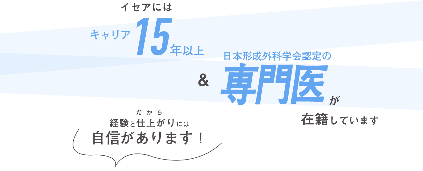 イセアにはキャリア15年以上＆日本形成外科学会認定の専門医が在籍しています だから経験と仕上がりには自信があります！