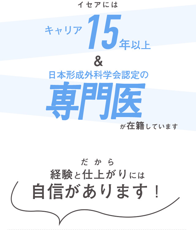 イセアにはキャリア15年以上＆日本形成外科学会認定の専門医が在籍しています だから経験と仕上がりには自信があります！