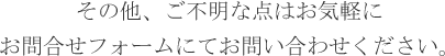 その他、ご不明な点はお気軽にお問合せフォームにてお問い合わせください。