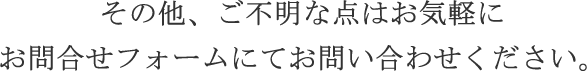 その他、ご不明な点はお気軽にお問合せフォームにてお問い合わせください。