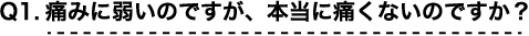 Q1 痛みに弱いのですが、本当に痛くないのですか？