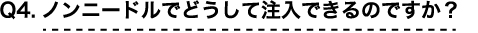 Q4 ノンニードルでどうして注入できるのですか？