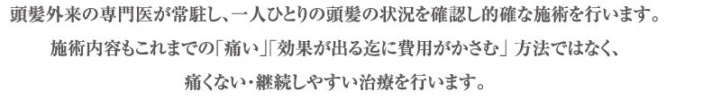 頭髪外来の専門医が常駐し、一人ひとりの頭髪の状況を確認し的確な施術を行います。施術内容もこれまでの「痛い」「効果が出る迄に費用がかさむ」方法ではなく、痛くない・継続しやすい治療を行います。