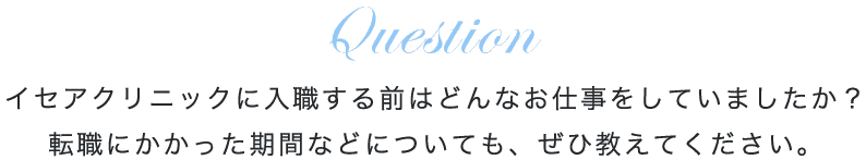 イセアクリニックに入職する前はどんなお仕事をしていましたか？転職にかかった期間などについても、ぜひ教えてください。