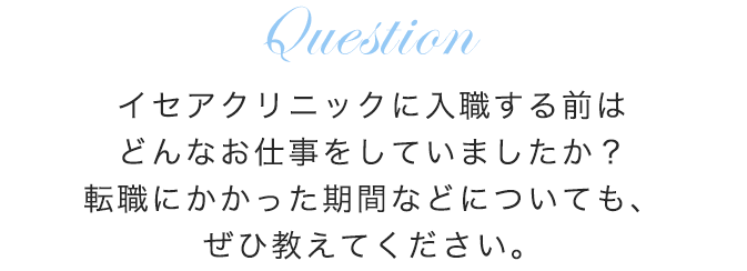 イセアクリニックに入職する前はどんなお仕事をしていましたか？転職にかかった期間などについても、ぜひ教えてください。