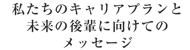 私たちのキャリアプランと未来の後輩に向けてのメッセージ