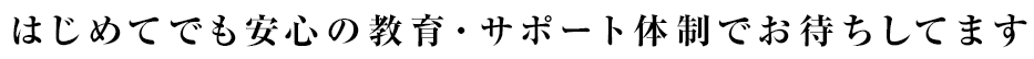 はじめてでも安心の教育・サポート体制でお待ちしてます