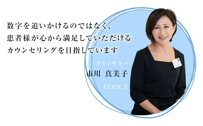 数字を追いかけるのではなく、患者様が心から満足していただけるカウンセリングを目指しています