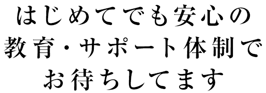 はじめてでも安心の教育・サポート体制でお待ちしてます