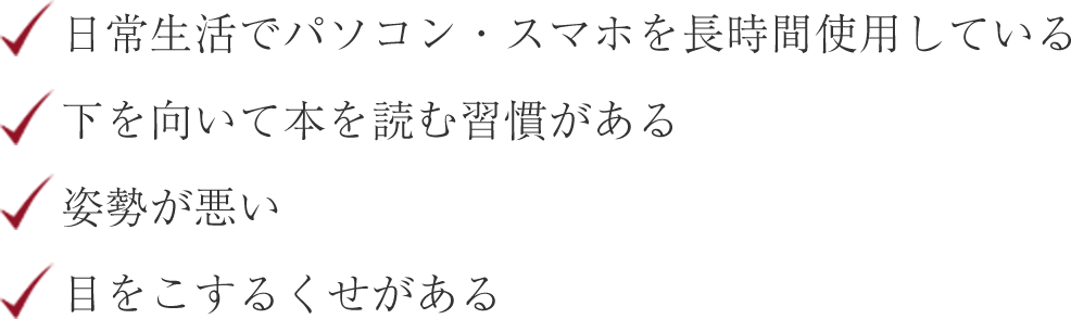 日常生活でパソコン・スマホを長時間使用している 下を向いて本を読む習慣がある 姿勢が悪い 目をこする癖がある