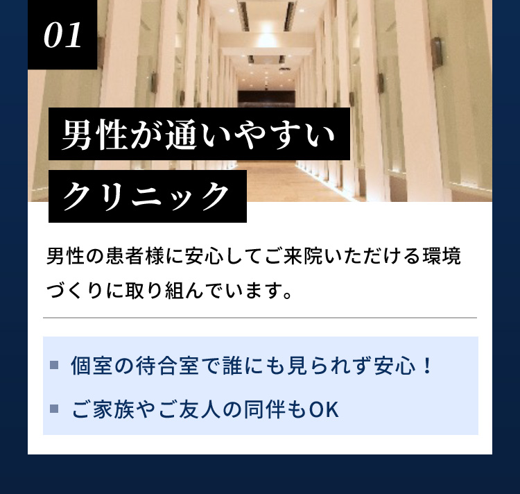 01 男性が通いやすいクリニック 男性の患者様に安心してご来院いただける環境づくりに取り組んでいます。個室の待合室で誰にも見られず安心！ ご家族やご友人の同伴もOK